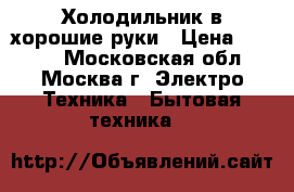 Холодильник в хорошие руки › Цена ­ 5 000 - Московская обл., Москва г. Электро-Техника » Бытовая техника   